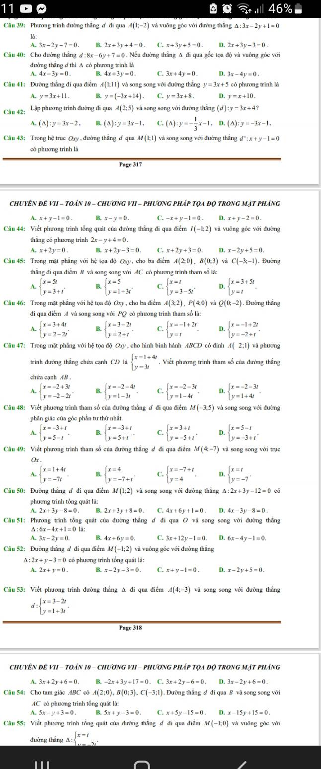 11
. 46%
Câu 39: Phương trình đường thẳng đ đi qua A(1;-2)
lä:
A. 3x-2y-7=0. B. 2x+3y+4=0 C. x+3y+5=0 D. 2x+3y-3=0.
Câu 40: Cho đường thẳng d:8x-6y+7=0 D. Nếu đường thẳng A đi qua gốc tọa độ và vuông gốc với
đường thắng đ thì A có phương trình là
A.
B.
C. 3x+4y=0. D. 3x-4y=0.
Câu 41: Đường thẳng đi qua điểm A(1;11) ) và song song với đưởng thắng y=3x+5 có phương trình là
A. y=3x+11. B. y=(-3x+14). C. y=3x+8. 4 y=x+10.
Câu 42: Lập phương trình đường đi qua A(2;5) và song song với đường thẳng (đ ): y=3x+4?
A. (△ ):y=3x-2. B (△ ):y=3x-1. C. (△ ):y=- 1/3 x-1. D. (△ ):y=-3x-1.
Câu 43: Trong hệ trục Oxy , đường thăng ư qua M(1;1) và song song với đường thăng d':x+y-1=0
có phương trình là
Page 317
ChUYÊN đÊ VII - TOán 10 - ChươnG VII - PhươnG pháp tọa đọ tROnG Mặt pháng
A.
B. x-y=0 C. -x+y-1=0. D. x+y-2=0.
Câu 44: Viết phương trình tổng quát của đường thẳng đi qua điểm I(-1;2) và vuồng góc với đường
thẳng có phương trình 2x-y+4=0.
A. x+2y=0. B. x+2y-3=0 C. x+2y+3=0 D. x-2y+5=0.
Câu 45: Trong mặt phẳng với hệ tọa độ Oxy, cho ba điểm A(2;0),B(0;3) và C(-3;-1) Đường
thẳắng đi qua điểm B và song song với AC có phương trình tham số là:
A. beginarrayl x=5t y=3+tendarray. . B. beginarrayl x=5 y=1+3tendarray. . C. beginarrayl x=t y=3-5tendarray. . 4 beginarrayl x=3+5t y=tendarray. .
Câu 46: Trong mặt phẳng với hệ tọa độ Oxy , cho ba điểm A(3;2),P(4;0) và Q(0;-2). Đường thắng
đi qua điểm A và song song với PQ có phương trình tham số là:
A. beginarrayl x=3+4t y=2-2tendarray. . B. beginarrayl x=3-2t y=2+tendarray. . C. beginarrayl x=-1+2t y=tendarray. . D beginarrayl x=-1+2t y=-2+tendarray. .
Câu 47: Trong mặt phẳng với hệ tọa độ Oxy , cho hình bình hành ABCD có đinh A(-2:1) và phương
trình đường thắng chứa canh CD là beginarrayl x=1+4t y=3tendarray.. Viết phương trình tham số của đường thẳng
chứa cạnh AB .
A. beginarrayl x=-2+3t y=-2-2tendarray. . B. beginarrayl x=-2-4t y=1-3tendarray. . C. beginarrayl x=-2-3t y=1-4tendarray. . D. beginarrayl x=-2-3t y=1+4tendarray. .
Câu 48: Viết phương trình tham số của đường thẳng ơ đi qua điểm M(-3;5) và song song với đường
phân giác của góc phần tư thứ nhất.
A. beginarrayl x=-3+t y=5-tendarray. B. beginarrayl x=-3+t y=5+tendarray. . C. beginarrayl x=3+t y=-5+tendarray. . D. beginarrayl x=5-t y=-3+tendarray. .
Câu 49: Viết phương trình tham số của đường thắng đ đi qua điểm M(4;-7) và song song với trục
Ox .
A. beginarrayl x=1+4t y=-7tendarray. . 4 beginarrayl x=4 y=-7+tendarray. . C. beginarrayl x=-7+t y=4endarray. . D. beginarrayl x=t y=-7endarray. .
Câu 50: Đường thắng đ đi qua điểm M(1;2) và song song với đường thắng △ :2x+3y-12=0c
phương trình tổng quát là:
B. 2x+3y+8=0 C.
A D. 4x
Câu 51: Phương trình tổng quát của đường thẳng đ đi qua O và song song với đường thắng
A : 6x-4x+1=0 là:
A 3x-2y=0 B. 4x+6y=0 C. 3x+12y-1=0. D. 6x-4y-1=0.
Câu 52: Đường thắng đ đi qua điểm M(-1;2) và vuông góc với đường thắng
△ :2x+y-3=0 có phương trình tổng quát là:
2x+y=0. B. x-2y-3=0 C. x+y-1=0. D. x-2y+5=0.
Câu 53: Viết phương trình đường thắng Δ đi qua điểm A(4;-3) và song song với đường thẳng
d:beginarrayl x=3-2t y=1+3tendarray. .
Page 318
CHUYÊN ĐÊ VII - TOáN 10 - CHươNG VII - PHươNG PHáP tQA độ TRONG MạT PHÁng
A. 3x+2y+6=0 B. -2x+3y+17=0. C. 3x+2y-6=0 D. 3x-2y+6=0.
Câu 54: Cho tam giác ABC có A(2;0),B(0;3),C(-3;1). Đường thẳng đ đi qua B và song song với
AC có phương trình tổng quát là:
A. 5x-y+3=0. B. 5x+y-3=0 C. x+5y-15=0 D. x-15y+15=0
Câu 55: Viết phương trình tổng quát của đường thắng đ đi qua điểm M(-1;0) và vuông góc với
đường thắng _ A:beginarrayl x=t y=-endarray. 