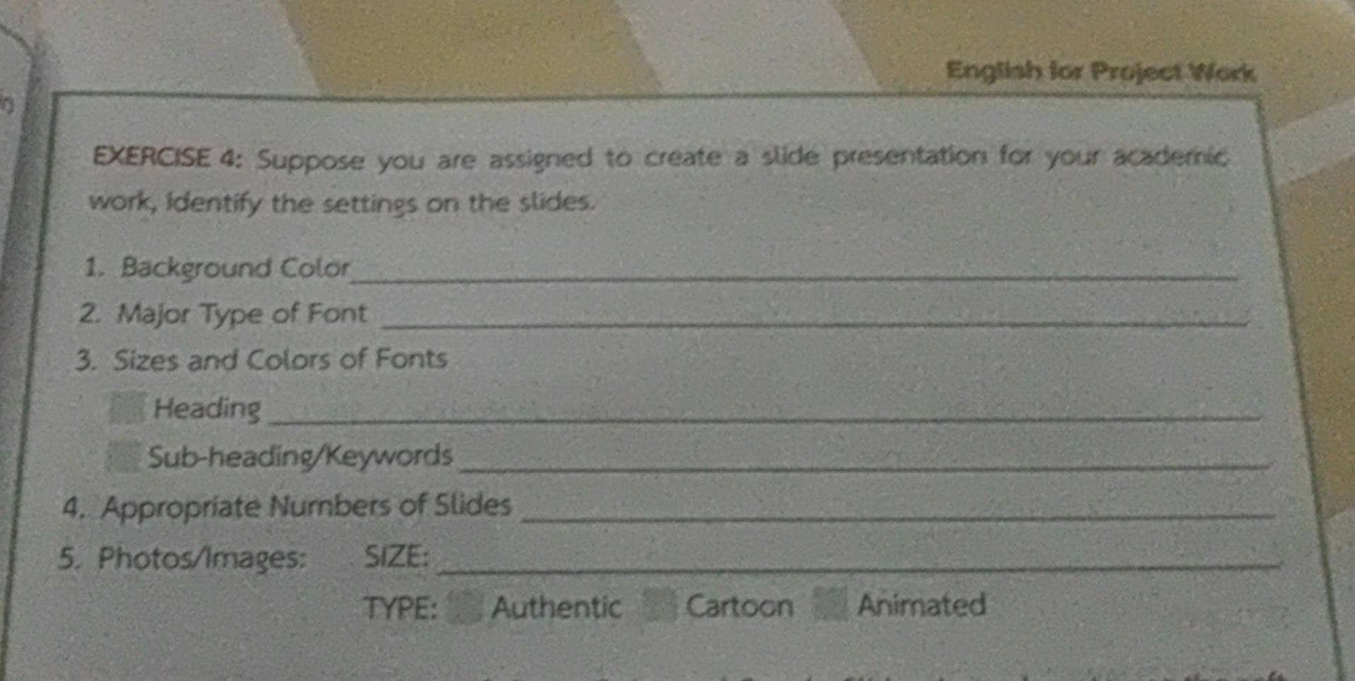 English for Project Work 
EXERCISE 4: Suppose you are assigned to create a slide presentation for your academic 
work, identify the settings on the slides. 
1. Background Color_ 
2. Major Type of Font_ 
3. Sizes and Colors of Fonts 
Heading_ 
Sub-heading/Keywords_ 
4. Appropriate Numbers of Slides_ 
5. Photos/Images: SIZE:_ 
TYPE: Authentic Cartoon Animated