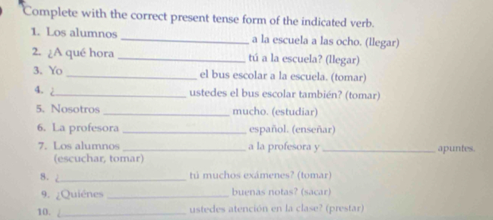 Complete with the correct present tense form of the indicated verb. 
1. Los alumnos _a la escuela a las ocho. (llegar) 
2. ¿A qué hora _tú a la escuela? (llegar) 
3. Yo_ el bus escolar a la escuela. (tomar) 
4. 2_ ustedes el bus escolar también? (tomar) 
5. Nosotros _mucho. (estudiar) 
6. La profesora _español. (enseñar) 
7. Los alumnos _a la profesora y _apuntes. 
(escuchar, tomar) 
8. _tú muchos exámenes? (tomar) 
9. ¿Quiénes _buenas notas? (sacar) 
10. _ustedes atención en la clase? (prestar)