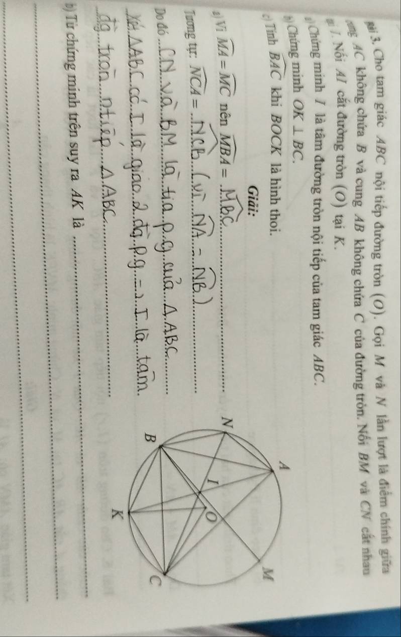 gài 3. Cho tam giác ABC nội tiếp đường tròn (O). Gọi M và N lần lượt là điểm chính giữa 
ang AC không chứa B và cung AB không chứa C của đường tròn. Nổi BM và CN cất nhau 
mi . Nối AI cắt đường tròn (O) tại K. 
Chứng minh / là tâm đường tròn nội tiếp của tam giác ABC. 
() Chứng minh OK⊥ BC. 
c) Tính widehat BAC khi BOCK là hình thoi. 
Giải: 
a) Vi widehat MA=widehat MC nên widehat MBA= _ 
Tương tự: widehat NCA= _ 
Do đó 
_ 
_ 
_ 
_ 
_ 
) Từ chứng minh trên suy ra AK là 
_ 
_