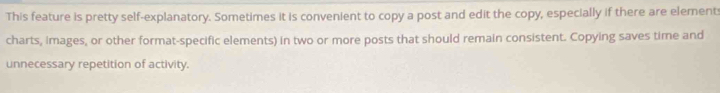 This feature is pretty self-explanatory. Sometimes it is convenient to copy a post and edit the copy, especially if there are elements 
charts, images, or other format-specific elements) in two or more posts that should remain consistent. Copying saves time and 
unnecessary repetition of activity.