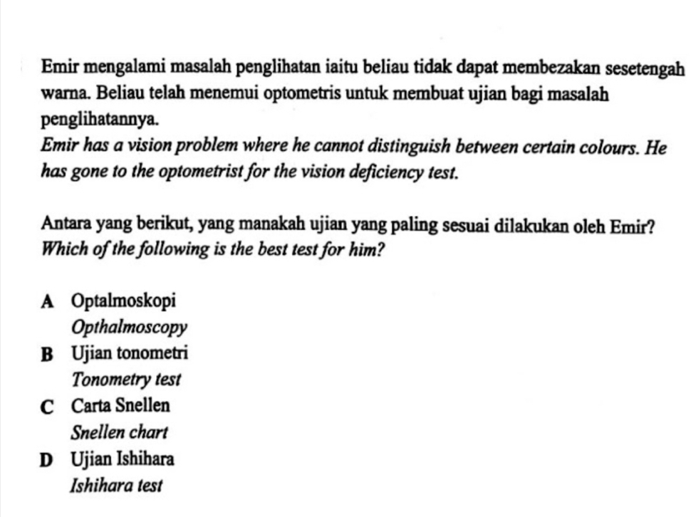 Emir mengalami masalah penglihatan iaitu beliau tidak dapat membezakan sesetengah
warna. Beliau telah menemui optometris untuk membuat ujian bagi masalah
penglihatannya.
Emir has a vision problem where he cannot distinguish between certain colours. He
has gone to the optometrist for the vision deficiency test.
Antara yang berikut, yang manakah ujian yang paling sesuai dilakukan oleh Emir?
Which of the following is the best test for him?
A Optalmoskopi
Opthalmoscopy
B Ujian tonometri
Tonometry test
C Carta Snellen
Snellen chart
D Ujian Ishihara
Ishihara test