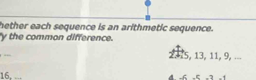 hether each sequence is an arithmetic sequence. 
y the common difference. 
.
2. 15, 13, 11, 9, ...
16, ... 4 -6 -5 -3 -1