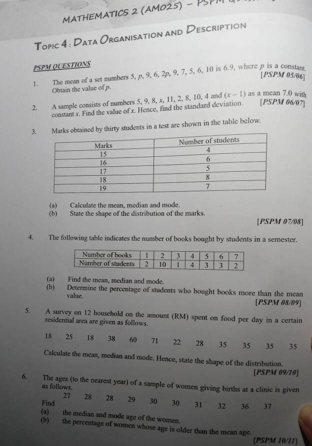 MATHEMATICS 2 (AMO25) - PSPM 
Topic 4 : Data Organisation and Description 
PSPM QUESTIONS 
1. The mean of a set numbers 5, p, 9, 6, 2p, 9, 7, 5, 6, 10 is 6.9, where p is a constant 
[PSPM 05/06] 
Obtain the value of p. 
2. A sample consists of numbers 5, 9, 8, x, 11, 2, 8, 10, 4 and (x-1) as a mean 7.0 with 
constant x. Find the value of x. Hence, find the standard deviation. [PSPM 06/07] 
3. Marks obtained by thirty students in a test are shown in the table below. 
(a) Calculate the mean, median and mode. 
(b) State the shape of the distribution of the marks. 
[PSPM 07/08] 
4. The following table indicates the number of books bought by students in a semester. 
(a) Find the mean, median and mode. 
(b) Determine the percentage of students who bought books more than the mean 
value. 
[PSPM 08/09] 
5. A survey on 12 household on the amount (RM) spent on food per day in a certain 
residential area are given as follows.
18 25 18 38 60 71 22 28 35 35 35 35
Calculate the mean, median and mode. Hence, state the shape of the distribution. 
[PSPM 09/10] 
6. The ages (to the nearest year) of a sample of women giving births at a clinic is given 
as follows.
27 28
Find 28 29 30 30 31 32 36 37
(a) the median and mode age of the women. 
(b) the percentage of women whose age is older than the mean age. 
[PSPM 10/11]