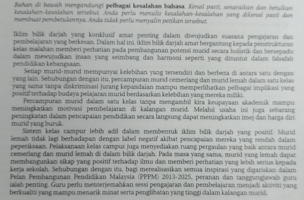 Bahan di bawah mengandungi pelbagai kesalahan bahasa. Kenal pasti, senaraikan dan betulkan
kesalahan-kesalahan tersebut. Anda perlu menulis kesalahan-kesalahan yang dikenal pasti dan
membuat pembetulannya. Anda tidak perlu menyalin petikan tersebut.
Iklim bilik darjah yang konklusif amat penting dalam diwujudkan suasana pengajaran dan
pembelajaran yang berkesan. Dalam hal ini, iklim bilik darjah amat bergantung kepada penstrukturan
kelas malahan memberi perhatian pada pembangunan potensi murid secara holistik dan bersepadu
dalam mewujudkan insan yang seimbang dan harmoni seperti yang dituntut dalam falsafah
pendidikan kebangsaan.
Setiap murid-murid mempunyai kelebihan yang tersendiri dan berbeza di antara satu dengan
yang lain. Sehubungan dengan itu, percampuran murid cemerlang dan murid lemah dalam satu kelas
yang sama tanpa diskriminasi jurang kepandaian mampu memperlihatkan pelbagai implikasi yang
positif terhadap budaya pelajaran murid berdasarkan kelebihan yang mereka miliki.
Percampuran murid dalam satu kelas tanpa mengambil kira keupayaan akademik mampu
meningkatkan motivasi pembelajaran di kalangan murid. Melalui usaha ini juga sebarang
peningkatan dalam pencapaian pendidikan secara langsung dapat meningkatkan imej dan harga diri
murid yang buruk.
Sistem kelas campur lebih adil dalam membentuk iklim bilik darjah yang positif. Murid
lemah tidak lagi berhadapan dengan label negatif akibat pencapaian mereka yang rendah dalam 
peperiksaan. Pelaksanaan kelas campur juga menyediakan ruang pergaulan yang baik antara murid
cemerlang dan murid lemah di dalam bilik darjah. Pada masa yang sama, murid yang lemah dapat
membangunkan sikap yang positif terhadap ilmu dan memberi perhatian yang lebih serius kepada
kerja sekolah. Sehubungan dengan itu, bagi merealisasikan semua inspirasi yang digariskan dalam
Pelan Pembangunan Pendidikan Malaysia (PPPM) 2013-2025, peranan dan tanggungjawab guru
ialah penting. Guru perlu menterjemahkan sessi pengajaran dan pembelajaran menjadi aktiviti yang
berkualiti yang mampu menarik minat serta penglibatan yang tinggi dalam kalangan murid.