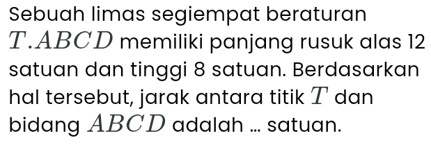 Sebuah limas segiempat beraturan 
T. ABCD memiliki panjang rusuk alas 12
satuan dan tinggi 8 satuan. Berdasarkan 
hal tersebut, jarak antara titik T dan 
bidang ABCD adalah ... satuan.