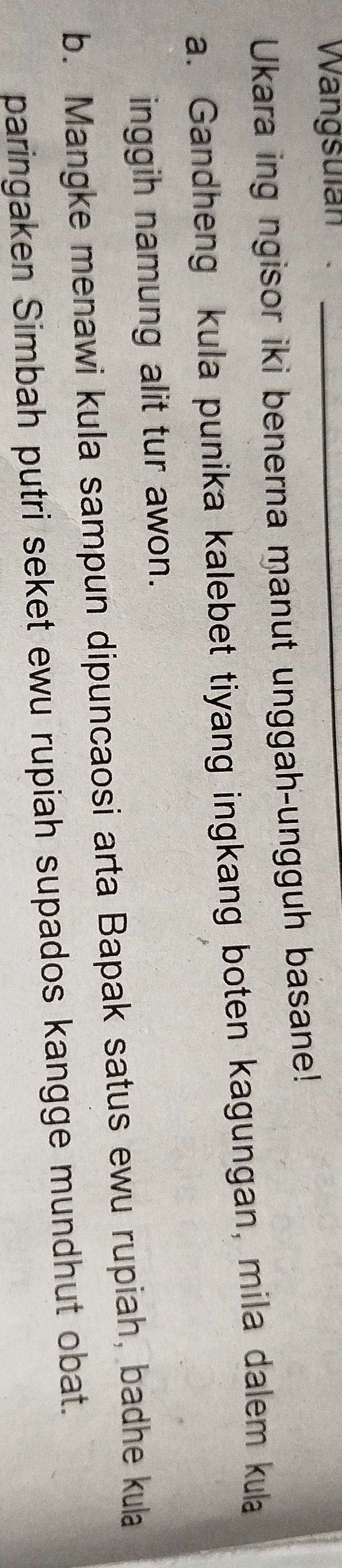Wangsulan_ 
Ukara ing ngisor iki benerna manut unggah-ungguh basane! 
a. Gandheng kula punika kalebet tiyang ingkang boten kagungan, mila dalem kula 
inggih namung alit tur awon. 
b. Mangke menawi kula sampun dipuncaosi arta Bapak satus ewu rupiah, badhe kula 
paringaken Simbah putri seket ewu rupiah supados kangge mundhut obat.
