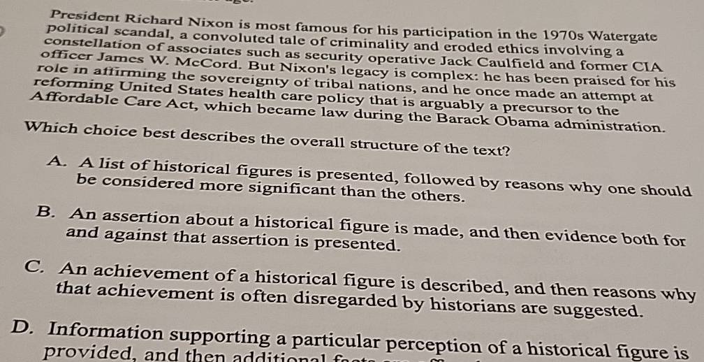 President Richard Nixon is most famous for his participation in the 1970s Watergate
political scandal, a convoluted tale of criminality and eroded ethics involving a
constellation of associates such as security operative Jack Caulfield and former CIA
officer James W. McCord. But Nixon's legacy is complex: he has been praised for his
role in affirming the sovereignty of tribal nations, and he once made an attempt at
reforming United States health care policy that is arguably a precursor to the
Affordable Care Act, which became law during the Barack Obama administration.
Which choice best describes the overall structure of the text?
A. A list of historical figures is presented, followed by reasons why one should
be considered more significant than the others.
B. An assertion about a historical figure is made, and then evidence both for
and against that assertion is presented.
C. An achievement of a historical figure is described, and then reasons why
that achievement is often disregarded by historians are suggested.
D. Information supporting a particular perception of a historical figure is
pro vided, and the n additi o n al