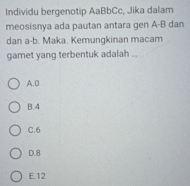 Individu bergenotip AaBbCc, Jika dalam
meosisnya ada pautan antara gen A- B dan
dan a- b. Maka. Kemungkinan macam
gamet yang terbentuk adalah ...
A. 0
B. 4
C. 6
D. 8
E. 12