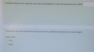 Facilities that are not made by man and are available for use and enjoyment are called
Telephoms, las and internet fees furm part of the operational expenses of a travel agent.
Select one
Teue
Fatoe