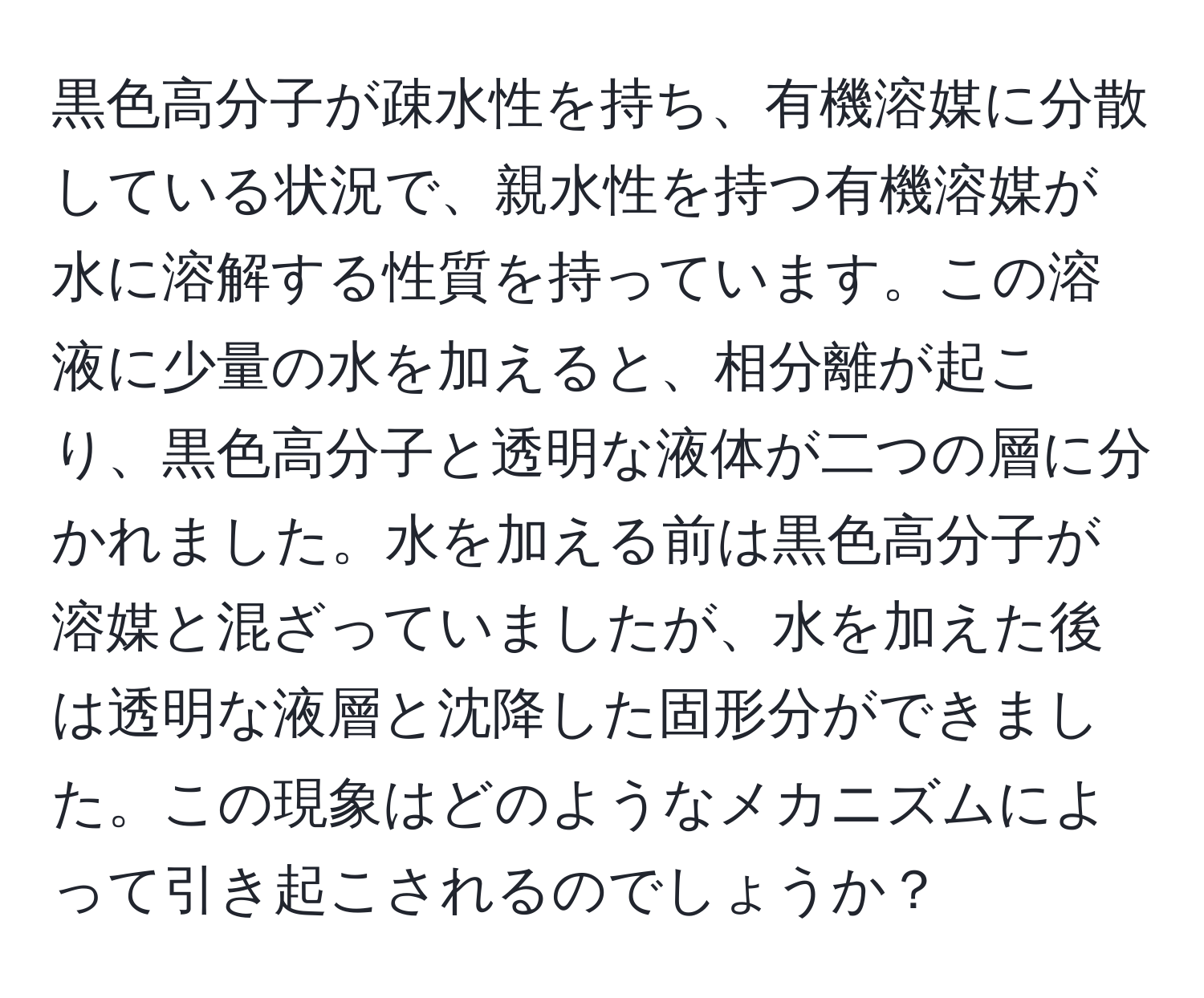 黒色高分子が疎水性を持ち、有機溶媒に分散している状況で、親水性を持つ有機溶媒が水に溶解する性質を持っています。この溶液に少量の水を加えると、相分離が起こり、黒色高分子と透明な液体が二つの層に分かれました。水を加える前は黒色高分子が溶媒と混ざっていましたが、水を加えた後は透明な液層と沈降した固形分ができました。この現象はどのようなメカニズムによって引き起こされるのでしょうか？