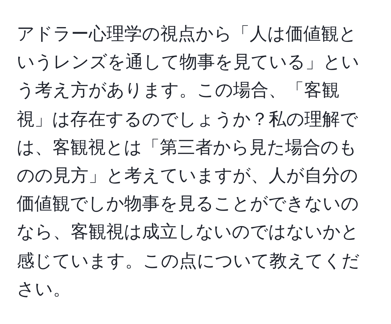 アドラー心理学の視点から「人は価値観というレンズを通して物事を見ている」という考え方があります。この場合、「客観視」は存在するのでしょうか？私の理解では、客観視とは「第三者から見た場合のものの見方」と考えていますが、人が自分の価値観でしか物事を見ることができないのなら、客観視は成立しないのではないかと感じています。この点について教えてください。