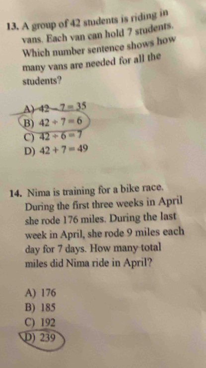 A group of 42 students is riding in
vans. Each van can hold 7 students.
Which number sentence shows how
many vans are needed for all the
students?
A) 42-7=35
B) 42/ 7=6
C) 42/ 6=7
D) 42+7=49
14. Nima is training for a bike race.
During the first three weeks in April
she rode 176 miles. During the last
week in April, she rode 9 miles each
day for 7 days. How many total
miles did Nima ride in April?
A) 176
B) 185
C) 192
D) 239