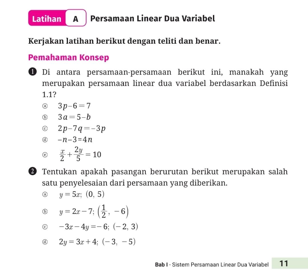 Latihan A Persamaan Linear Dua Variabel
Kerjakan latihan berikut dengan teliti dan benar.
Pemahaman Konsep
① Di antara persamaan-persamaan berikut ini, manakah yang
merupakan persamaan linear dua variabel berdasarkan Definisi
1.1?
@ 3p-6=7
ⓑ 3a=5-b
C 2p-7q=-3p
@ -n-3=4n
 x/2 + 2y/5 =10
② Tentukan apakah pasangan berurutan berikut merupakan salah
satu penyelesaian dari persamaan yang diberikan.
y=5x;(0,5)
y=2x-7; ( 1/2 ,-6)
-3x-4y=-6;(-2,3)
2y=3x+4; (-3,-5)
Bab I - Sistem Persamaan Linear Dua Variabel 11