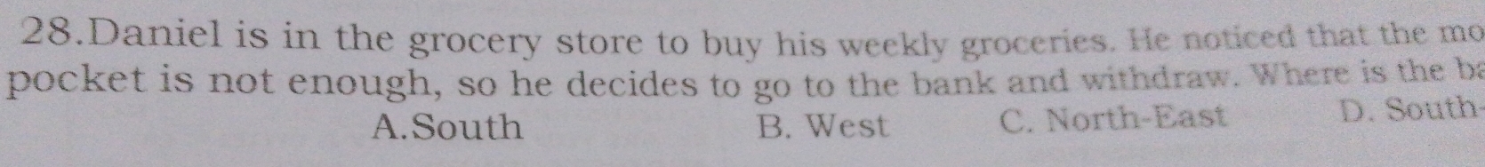 Daniel is in the grocery store to buy his weekly groceries. He noticed that the mo
pocket is not enough, so he decides to go to the bank and withdraw. Where is the ba
A.South B. West C. North-East D. South