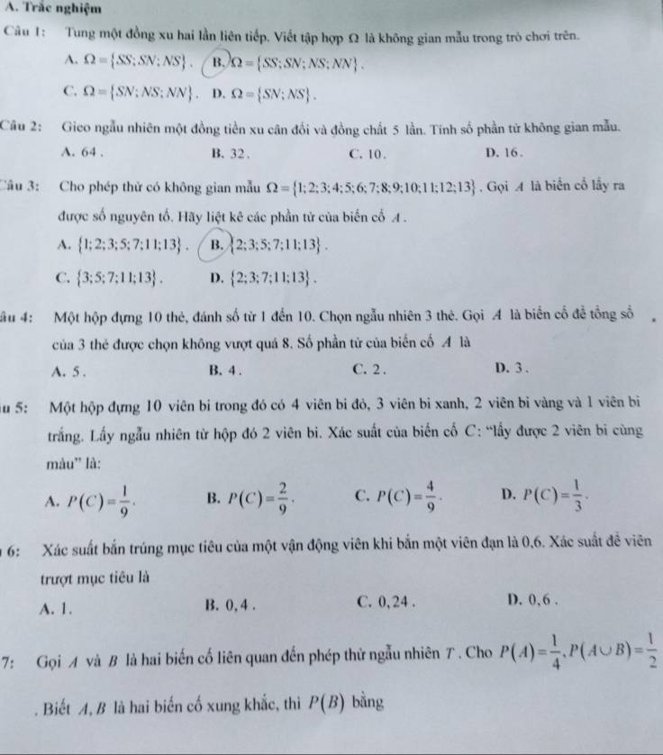 Trắc nghiệm
Câu 1: Tung một đồng xu hai lần liên tiếp. Viết tập hợp Ω là không gian mẫu trong trò chơi trên.
A. Omega = SS;SN;NS . B. Omega = SS;SN;NS;NN .
C. Omega = SN;NS;NN . D. Omega = SN:NS .
Câu 2: Gieo ngẫu nhiên một đồng tiền xu cân đổi và đồng chất 5 lần. Tính số phần tử không gian mẫu.
A. 64 . B. 32. C. 10 . D. 16 .
Câu 3: Cho phép thử có không gian mẫu Omega = 1;2;3;4;5;6;7;8;9;10;11;12;13. Gọi A là biển cổ lấy ra
được số nguyên tố. Hãy liệt kê các phần tử của biến cố A .
A.  1;2;3;5;7;11;13 . B.  2;3;5;7;11;13 .
C.  3;5;7;11;13 . D.  2;3;7;11;13 .
ầu 4:  Một hộp đựng 10 thẻ, đánh số từ 1 đến 10. Chọn ngẫu nhiên 3 thê. Gọi A là biển cố để tổng số
của 3 thẻ được chọn không vượt quá 8. Số phần tử của biển cố A là
A. 5 . B. 4 . C. 2 . D. 3 .
Su 5: Một hộp đựng 10 viên bi trong đó có 4 viên bi đỏ, 3 viên bi xanh, 2 viên bỉ vàng và 1 viên bi
trắng. Lấy ngẫu nhiên từ hộp đó 2 viên bi. Xác suất của biến cố C: “lấy được 2 viên bi cùng
màu' là:
A. P(C)= 1/9 . B. P(C)= 2/9 . C. P(C)= 4/9 . D. P(C)= 1/3 ·
6: Xác suất bắn trúng mục tiêu của một vận động viên khi bắn một viên đạn là 0,6. Xác suất đề viên
trượt mục tiêu là
A. 1. B. 0, 4 . C. 0,24 . D. 0,6 .
7: Gọi A và B là hai biến cố liên quan đến phép thử ngẫu nhiên T . Cho P(A)= 1/4 ,P(A∪ B)= 1/2 . Biết A, B là hai biến cố xung khắc, thì P(B) bằng