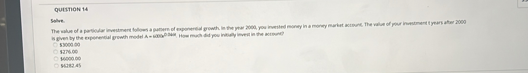 Solve.
The value of a particular investment follows a pattern of exponential growth. In the year 2000, you invested money in a money market account. The value of your investment t years after 2000
is given by the exponential growth model A=6000e^(0.046t) How much did you initially invest in the account?
$3000.00
$276.00
$6000.00
$6282.45