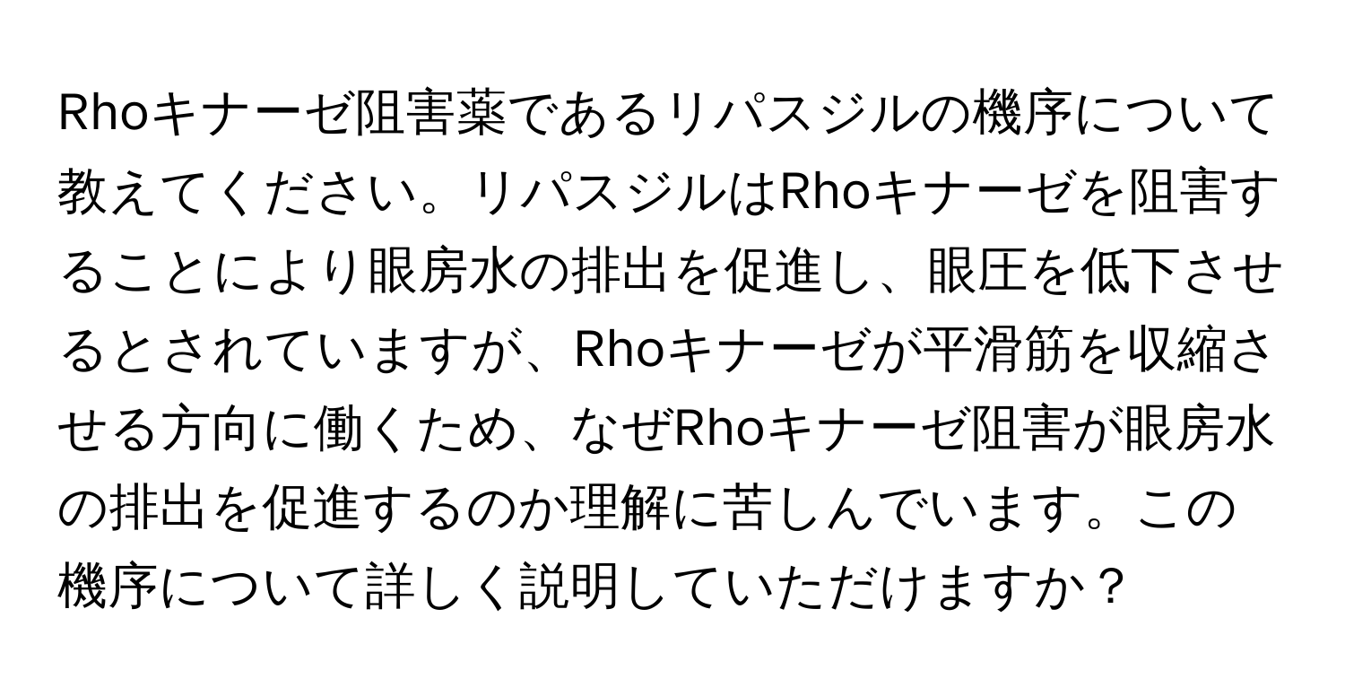 Rhoキナーゼ阻害薬であるリパスジルの機序について教えてください。リパスジルはRhoキナーゼを阻害することにより眼房水の排出を促進し、眼圧を低下させるとされていますが、Rhoキナーゼが平滑筋を収縮させる方向に働くため、なぜRhoキナーゼ阻害が眼房水の排出を促進するのか理解に苦しんでいます。この機序について詳しく説明していただけますか？