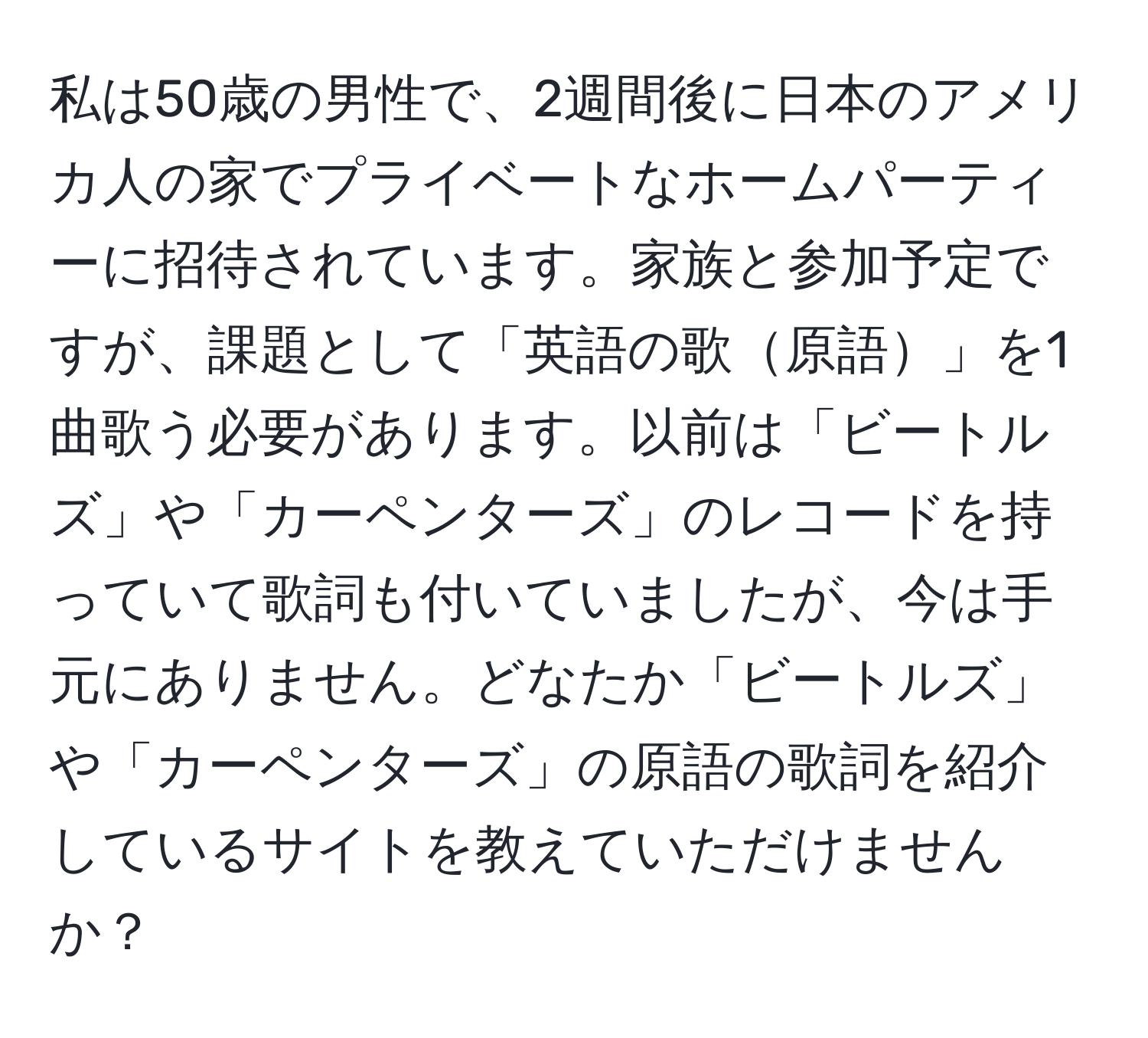 私は50歳の男性で、2週間後に日本のアメリカ人の家でプライベートなホームパーティーに招待されています。家族と参加予定ですが、課題として「英語の歌原語」を1曲歌う必要があります。以前は「ビートルズ」や「カーペンターズ」のレコードを持っていて歌詞も付いていましたが、今は手元にありません。どなたか「ビートルズ」や「カーペンターズ」の原語の歌詞を紹介しているサイトを教えていただけませんか？
