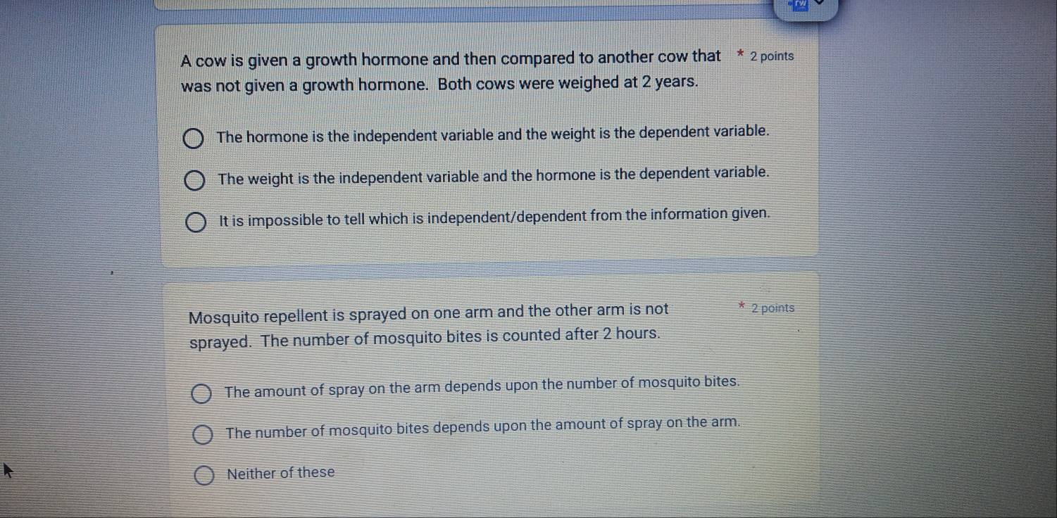 A cow is given a growth hormone and then compared to another cow that * 2 points
was not given a growth hormone. Both cows were weighed at 2 years.
The hormone is the independent variable and the weight is the dependent variable.
The weight is the independent variable and the hormone is the dependent variable.
It is impossible to tell which is independent/dependent from the information given.
Mosquito repellent is sprayed on one arm and the other arm is not 2 points
sprayed. The number of mosquito bites is counted after 2 hours.
The amount of spray on the arm depends upon the number of mosquito bites.
The number of mosquito bites depends upon the amount of spray on the arm.
Neither of these