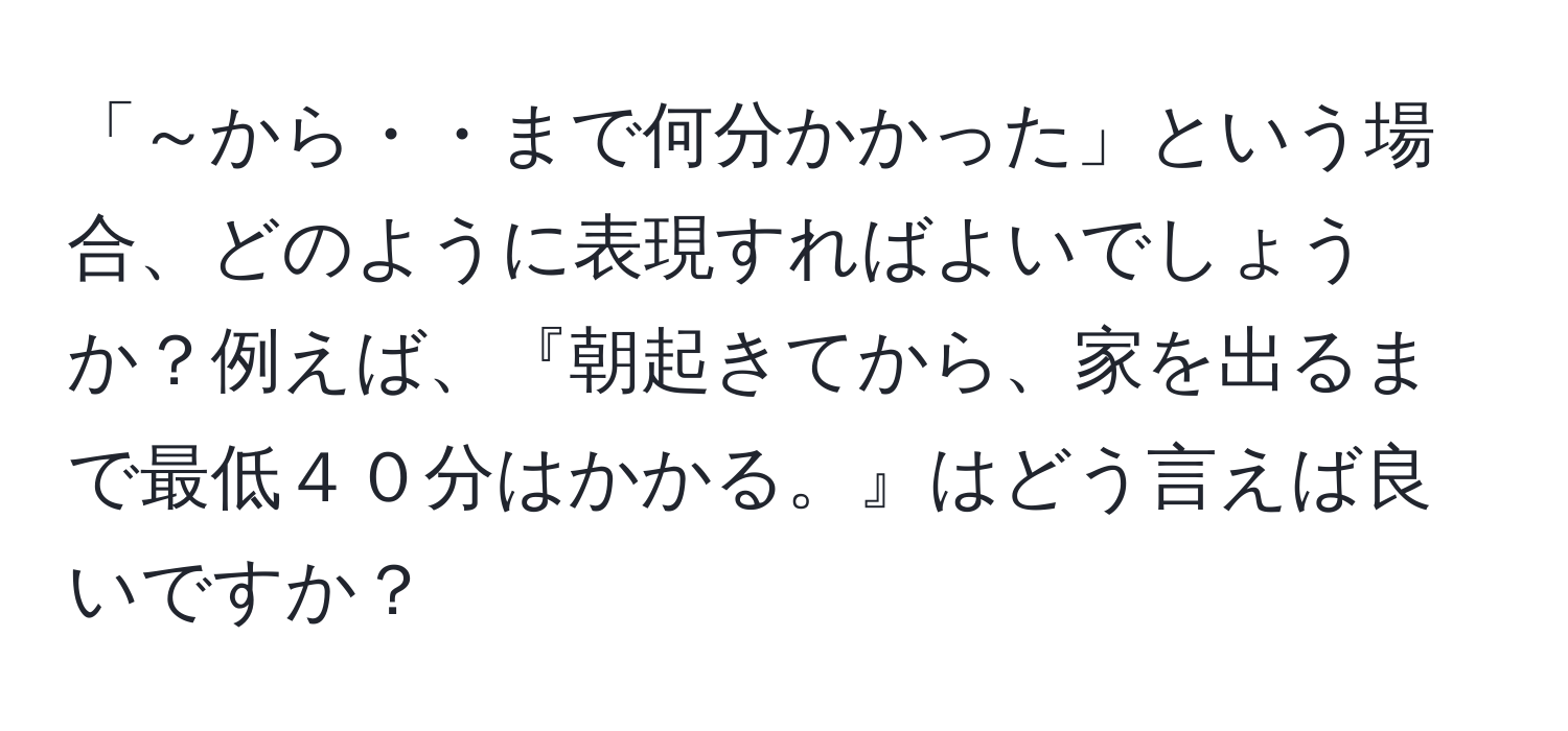 「～から・・まで何分かかった」という場合、どのように表現すればよいでしょうか？例えば、『朝起きてから、家を出るまで最低４０分はかかる。』はどう言えば良いですか？