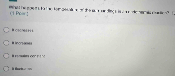 What happens to the temperature of the surroundings in an endothermic reaction?
(1 Point)
It decreases
It increases
It remains constant
It fluctuates