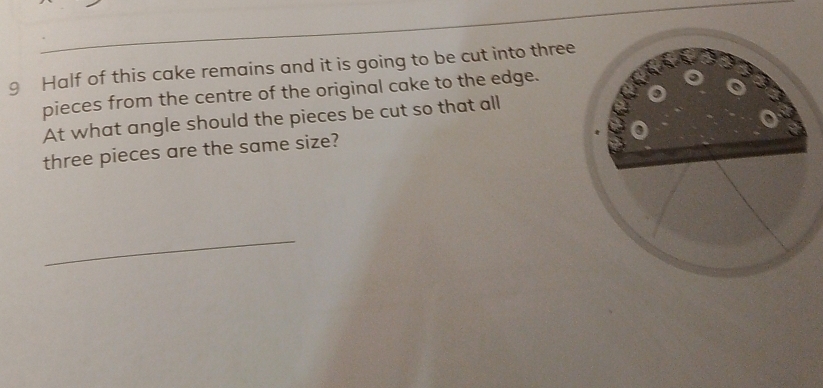 Half of this cake remains and it is going to be cut into three 
pieces from the centre of the original cake to the edge. 
At what angle should the pieces be cut so that all 
three pieces are the same size? 
_