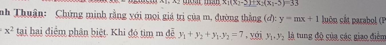 X_1(X_2-_ _ )+x_2(X_1-5)=33
nh Thuân: Chứng minh rằng với mọi giá trị của m, đường thẳng (d): y=mx+1 luôn cắt parabol (P
=x^2 tại hai điểm phân biệt. Khi đó tìm m đễ y_1+y_2+y_1. y_2=7 , với y_1, y_2 là tung độ của các giao điểm