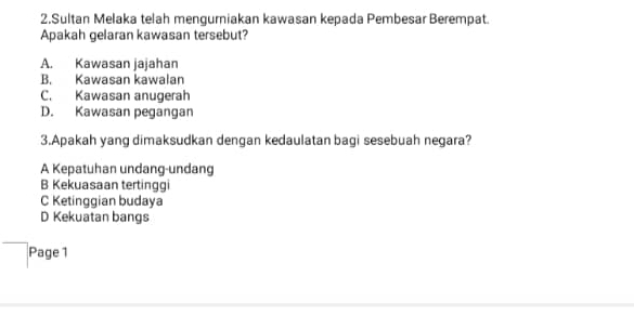 Sultan Melaka telah mengurniakan kawasan kepada Pembesar Berempat.
Apakah gelaran kawasan tersebut?
A. Kawasan jajahan
B. Kawasan kawalan
C. Kawasan anugerah
D. Kawasan pegangan
3.Apakah yang dimaksudkan dengan kedaulatan bagi sesebuah negara?
A Kepatuhan undang-undang
B Kekuasaan tertinggi
C Ketinggian budaya
D Kekuatan bangs
Page 1