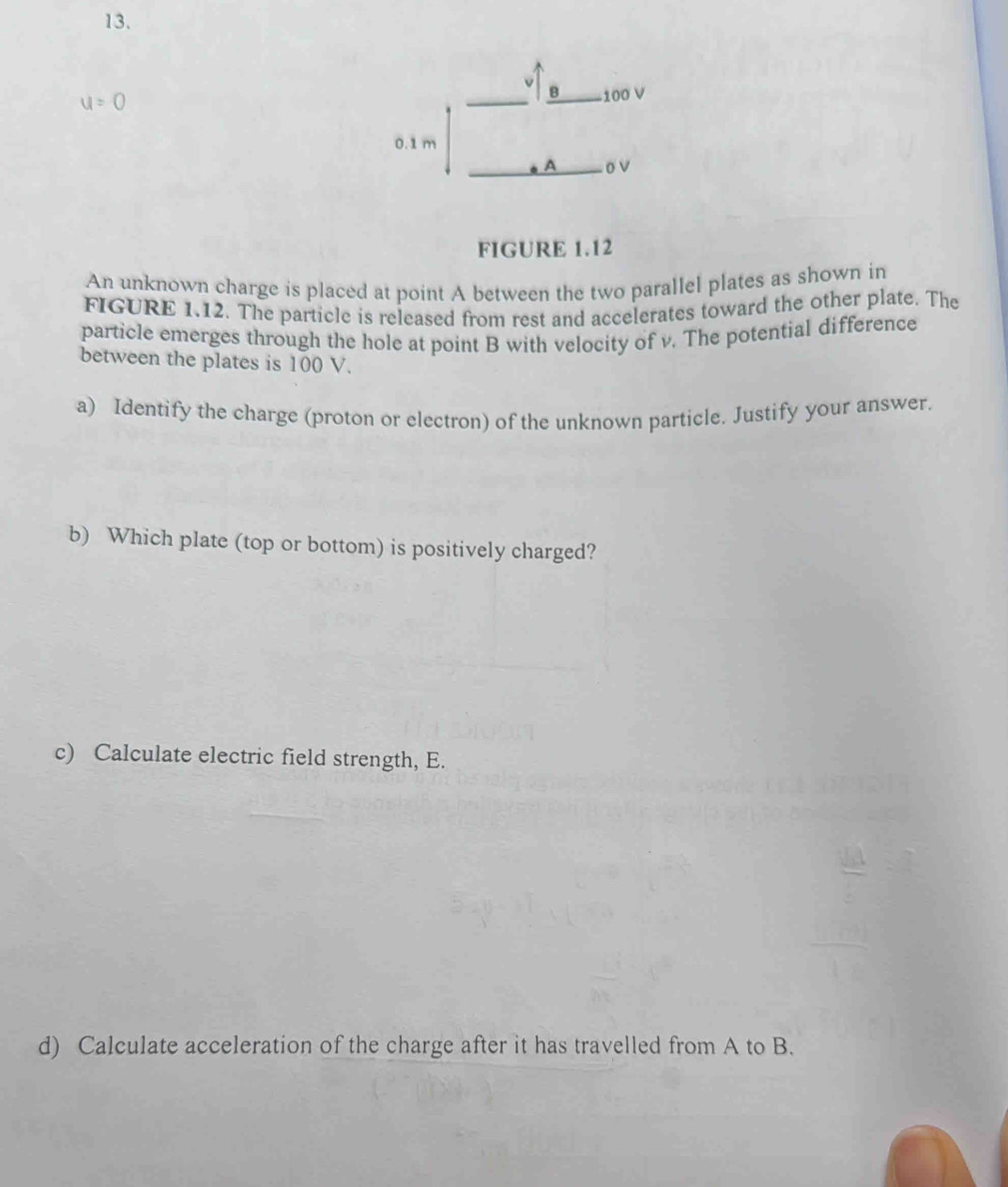 u = 0 100 V
0.1 m
A ov
FIGURE 1.12 
An unknown charge is placed at point A between the two parallel plates as shown in 
FIGURE 1.12. The particle is released from rest and accelerates toward the other plate. The 
particle emerges through the hole at point B with velocity of v. The potential difference 
between the plates is 100 V. 
a) Identify the charge (proton or electron) of the unknown particle. Justify your answer. 
b) Which plate (top or bottom) is positively charged? 
c) Calculate electric field strength, E. 
d) Calculate acceleration of the charge after it has travelled from A to B.