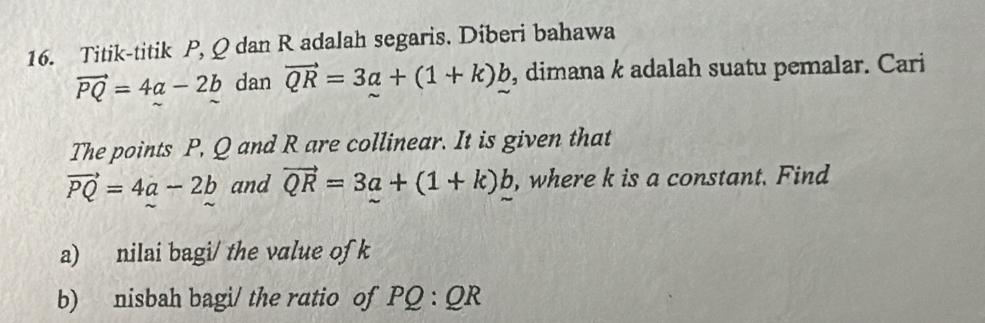 Titik-titik P, Q dan R adalah segaris. Diberi bahawa
vector PQ=4a-2b dan vector QR=3a+(1+k)b , dimana k adalah suatu pemalar. Cari 
The points P, Q and R are collinear. It is given that
vector PQ=4a-2b and vector QR=3a+(1+k)_ b , where k is a constant. Find 
a) nilai bagi/ the value of k
b) nisbah bagi/ the ratio of PQ:QR