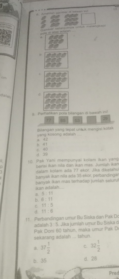 Amatlian gambar di bawah inil 12
Gambar selanjutnya untuk melengkapi
pola di alas adalah
a
D
C
cm
dalah
d.
9. Perhatikan pola bilangan di bawah ini!
77 65 53 29
Bilangan yang tepat untuk mengisi kotak
yang kosong adalah ....
a. 42
b. 41
c. 40
d. 39
li. 10. Pak Yani mempunyai kolam ikan yang
berisi ikan nila dan ikan mas. Jumlah ikan
dalam kolam ada 77 ekor. Jika diketahu
banyak ikan nila ada 35 ekor, perbandingar
banyak ikan mas terhadap jumlah selurul
ikan adalah....
a. 5:11
b. 6:11
C. 11:5
d. 11:6
11. Perbandingan umur Bu Siska dan Pak Do
adalah 3:5. Jika jumlah umur Bu Siska d
Pak Doni 60 tahun, maka umur Pak D
sekarang adalah ... tahun.
a. 37 1/2  32 1/2 
C.
b. 35 d. 28
Pred