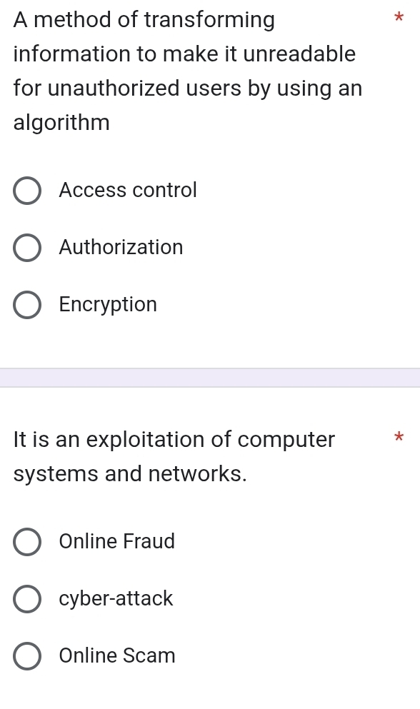 A method of transforming
information to make it unreadable
for unauthorized users by using an
algorithm
Access control
Authorization
Encryption
It is an exploitation of computer *
systems and networks.
Online Fraud
cyber-attack
Online Scam