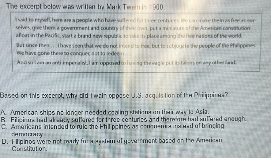 The excerpt below was written by Mark Twain in 1900.
I said to myself, here are a people who have suffered for three centuries. We can make them as free as our-
selves, give them a government and country of their own, put a miniature of the American constitution
afloat in the Pacific, start a brand new republic to take its place among the free nations of the world.
But since then . . . I have seen that we do not intend to free, but to subjugate the people of the Philippines.
We have gone there to conquer, not to redeem . . .
And so I am an anti-imperialist. I am opposed to having the eagle put its talons on any other land.
Based on this excerpt, why did Twain oppose U.S. acquisition of the Philippines?
A. American ships no longer needed coaling stations on their way to Asia.
B. Filipinos had already suffered for three centuries and therefore had suffered enough.
C. Americans intended to rule the Philippines as conquerors instead of bringing
democracy.
D. Filipinos were not ready for a system of government based on the American
Constitution.