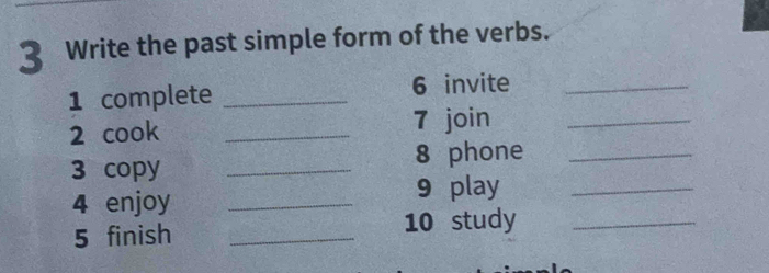 Write the past simple form of the verbs. 
1 complete _6 invite_ 
2 cook _7 join_ 
3 copy _8 phone_ 
4 enjoy _9 play_ 
5 finish _10 study_