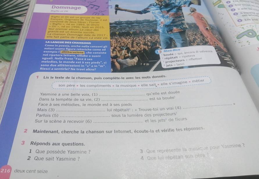 le  t o n  
Dommage     a   e  i                      
Higho et Oli
Bigfio et Oli est un groupé de rap
français. Criginaire de Toutouse, il est Eife jous
composé de deux frères - Éloria
« Digfio » né en 1993, et Olivio
- Oh = né en 1996, Sorti en 2015.
feur prémier album Le cœur des 
grands est un énorme succès.
La chanson Dommage date de 2017 :
elle fait partie de l'album La vaie vie
LA LANGUE DES CHANSONS
Come in poesia, anche nelle canzoni gli
autori usano figure retoriche come ad
esempio l'a torion, che consiste
Mon dico
nel ripetere lettere, sillabe o suoni
uguali. Nella frase "Face à ses
*  répétait - ripéteva  bouée = qui, âncora di salvezza
melodies, le monde est à ses pieds", ci
projecteurs = riflettor
sono due allitterazioni in “s" e in "m".
jJets = lanci
Riesci a sentirle? Ne trovi altre?
Lis le texte de la chanson, puis complète-le avec les mots donnés.
son père « les compliments « la musique » elle sait » elle s'imagine » métier
Yasmine a une belle voix, (1)_
qu'elle est douée
Dans la tempête de sa vie, (2)_
est sa bouée
Face à ses mélodies, le monde est à ses pieds
Mais (3) _ lui répétait' : « Trouve-toi un vrai (4)
_
Parfois (5) _sous la lumière des projecteurs
Sur la scène à recevoir (6)_
et les jets de fleurs
2 Maintenant, cherche la chanson sur Internet, écoute-la et vérifie tes réponses.
3 Réponds aux questions.
1 Que possède Yasmine ?
3 Que représente la musique pour Yasmine ?
2 Que sait Yasmine ?
4 Que lui répétait son père  
216 deux cent seize