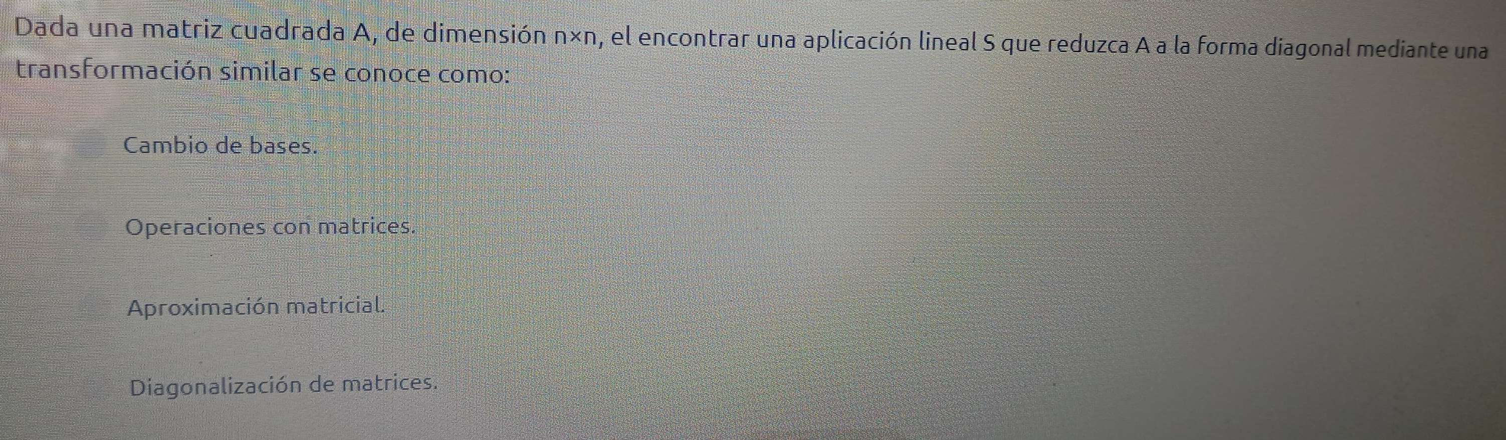 Dada una matriz cuadrada A, de dimensión n* n , el encontrar una aplicación lineal S que reduzca A a la forma diagonal mediante una
transformación similar se conoce como:
Cambio de bases.
Operaciones con matrices.
Aproximación matricial.
Diagonalización de matrices.