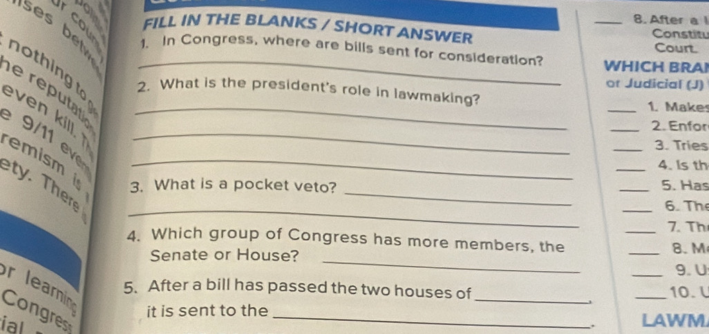 After a 
a FILL IN THE BLANKS / SHORT ANSWER Constitu 
ses be 1. In Congress, where are bills sent for consideration? _WHICH BRAI 
Court. 
n o th ing to 
or Judicial (J) 
e ré utato_ 
2. What is the president's role in lawmaking? 
_1. Make 
even kill. _ 
_2. Enfor 
9 _ 
_3. Tries 
_4. Is th 
emism is 3. What is a pocket veto?_ 
_ 
ty. Ther_ 
_5. Has 
_6. The 
a 
_7. Th 
4. Which group of Congress has more members, the 
Senate or House? 
_ 
_8. M 
_9. U 
r leai 5. After a bill has passed the two houses of_ 
_10. l 
Congres 
it is sent to the_ 
ial 
LAWM