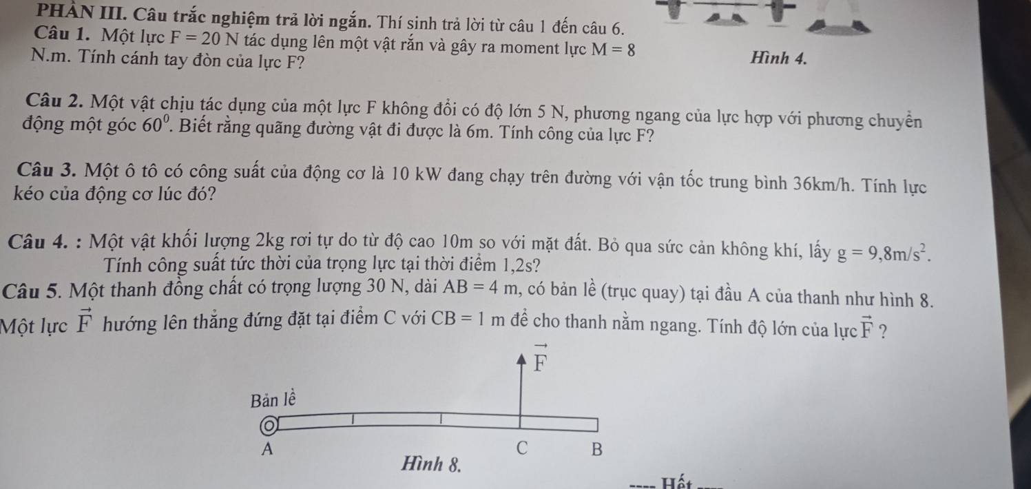 PHẢN III. Câu trắc nghiệm trả lời ngắn. Thí sinh trả lời từ câu 1 đến câu 6.
Câu 1. Một lực F=20N tác dụng lên một vật rắn và gây ra moment lực M=8 Hình 4.
N.m. Tính cánh tay đòn của lực F?
Câu 2. Một vật chịu tác dụng của một lực F không đổi có độ lớn 5 N, phương ngang của lực hợp với phương chuyền
động một góc 60° T. Biết rằng quãng đường vật đi được là 6m. Tính công của lực F?
Câu 3. Một ô tô có công suất của động cơ là 10 kW đang chạy trên đường với vận tốc trung bình 36km/h. Tính lực
kéo của động cơ lúc đó?
Câu 4. : Một vật khối lượng 2kg rơi tự do từ độ cao 10m so với mặt đất. Bỏ qua sức cản không khí, lấy g=9,8m/s^2.
Tính công suất tức thời của trọng lực tại thời điểm 1,2s?
Câu 5. Một thanh đồng chất có trọng lượng 30 N, dài AB=4m , có bản lề (trục quay) tại đầu A của thanh như hình 8.
Một lực vector F hướng lên thẳng đứng đặt tại điểm C với CB=1m để cho thanh nằm ngang. Tính độ lớn của lực vector F ?
Hết