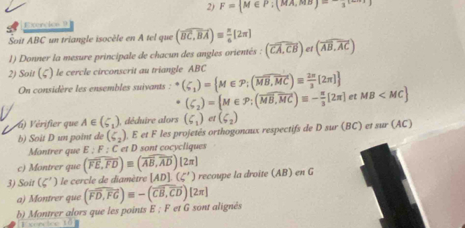 F= M∈ P;(MA,MB)=-frac 3[
Exercico 9 
Soit ABC un triangle isocèle en A tel que (overline BC,overline BA)equiv  π /6 [2π ] (overline AB,overline AC)
1) Donner la mesure principale de chacun des angles orientés : (vector CA,vector CB) et 
2) Soit (ζ) le cercle circonscrit au triangle ABC
On considère les ensembles suivants : (zeta _1)= M∈ P;(overline MB,overline MC)equiv  2π /3 [2π ]
(zeta _2)= M∈ P; (overline MB,overline MC)equiv - π /3 [2π ] et MB
) Vérifier que A∈ (5_1) , déduire alors (delta _1) et (delta _2)
b) Soit D un point de (zeta _2) , E et F les projetés orthogonaux respectifs de D sur (BC) et sur (AC) 
Montrer que E; F; C et D sont cocycliques 
c) Montrer que (overline FE,overline FD)equiv (overline AB,overline AD)[2π ]
3) Soit (zeta ') le cercle de diamètre [AD].(5') recoupe la droite (AB) en G 
a) Montrer que (overline FD,overline FG)equiv -(overline CB,overline CD)[2π ]
b) Montrer alors que les points E; F et G sont alignés 
Exercico 10