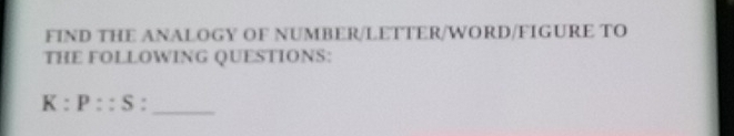 FIND THE ANALOGY OF NUMBER/LETTER/WORD/FIGURE TO 
THE FOLLOWING QUESTIONS:
K:P::S :_