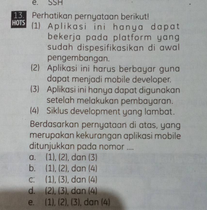 SSH
13. Perhatikan pernyataan berikut!
HOTS (1) Aplikasi ini hanya dapat
bekerja pada platform yang 
sudah dispesifikasikan di awal
pengembangan.
(2) Aplikasi ini harus berbayar guna
dapat menjadi mobile developer.
(3) Aplikasi ini hanya dapat digunakan
setelah melakukan pembayaran.
(4) Siklus development yang lambat.
Berdasarkan pernyataan di atas, yang
merupakan kekurangan aplikasi mobile
ditunjukkan pada nomor ....
a、 (1),(2) , dan (3)
bì (1),(2) , dan (4)
C. (1),(3) , dan (4)
d. (2),(3) , dan (4)
e. (1),(2), (3) , dan (4)