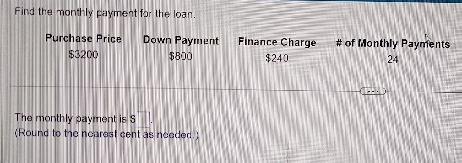 Find the monthly payment for the loan. 
Purchase Price Down Payment Finance Charge # of Monthly Payments
$3200 $800 $240
24
The monthly payment is $□. 
(Round to the nearest cent as needed.)