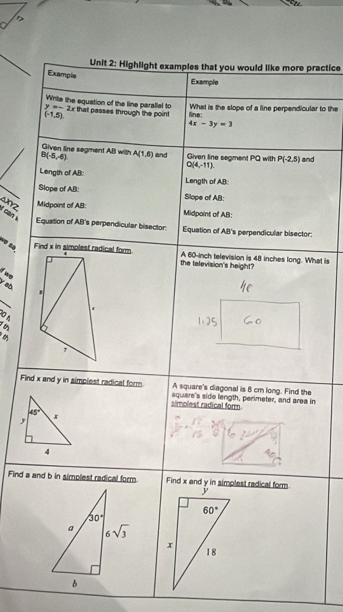 Highlight examples that you would like more practice
Example
Example
Write the equation of the line parallel to What is the slope of a line perpendicular to the
y=-2x that passes through the point line:
(-1,5)
4x-3y=3
Given line segment AB with A(1,6) and Given line segment PQ with P(-2,5) and
B(-5,-6).
Q(4,-11).
Length of AB:
Length of AB:
Slope of AB:
Slope of AB:
an Midpoint of AB: Midpoint of AB:
t can 
Equation of AB's perpendicular bisector: Equation of AB's perpendicular bisector:
về sə  A 60-inch television is 48 inches long. What is
the television's height?
if we
y ab
0 h
th
Find x and y in simplest radical form. A square's diagonal is 8 cm long. Find the
square's side length, perimeter, and area in
simplest radical form
45°
,
4
Find a and b in simplest radical form.