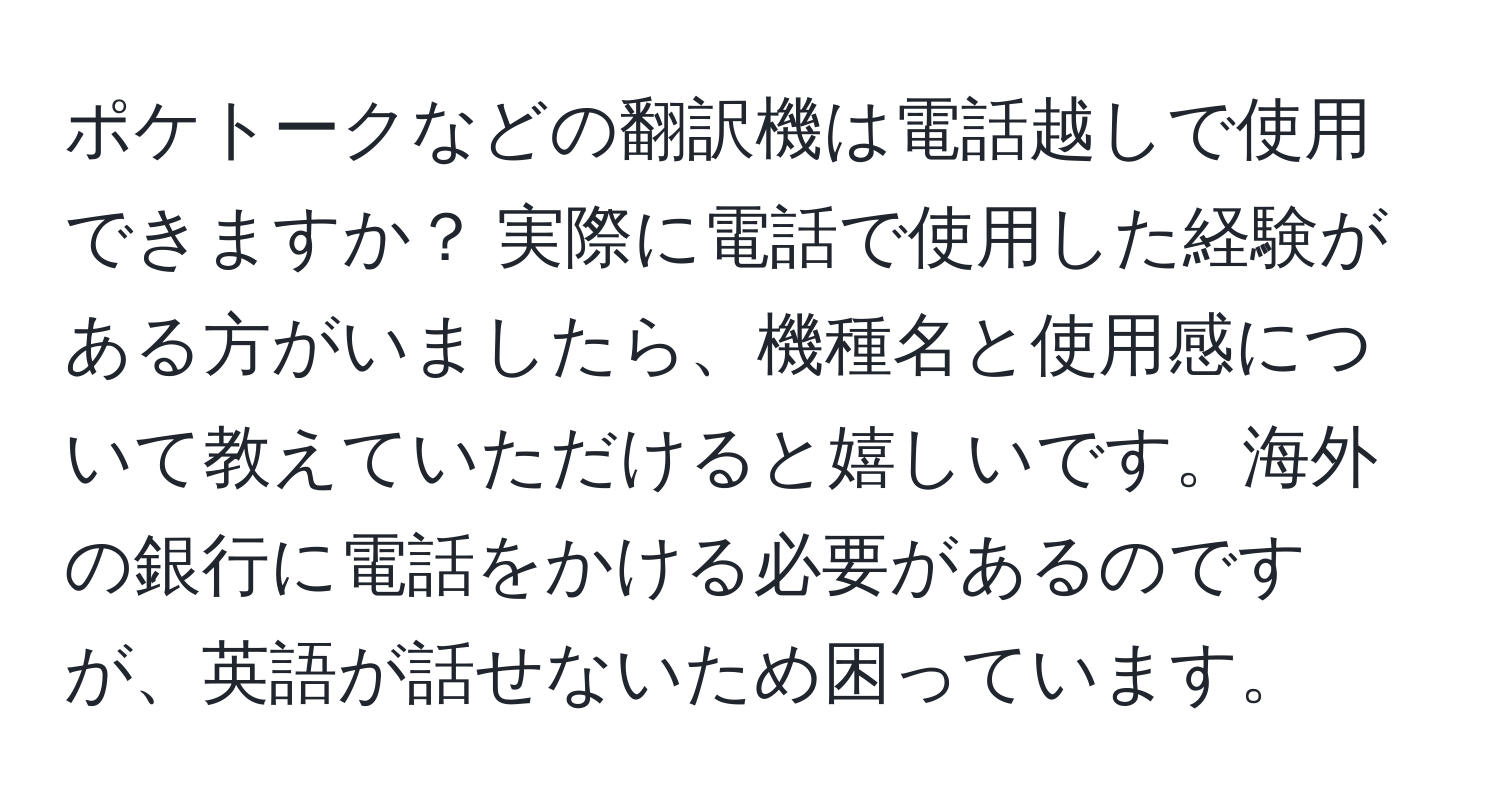 ポケトークなどの翻訳機は電話越しで使用できますか？ 実際に電話で使用した経験がある方がいましたら、機種名と使用感について教えていただけると嬉しいです。海外の銀行に電話をかける必要があるのですが、英語が話せないため困っています。