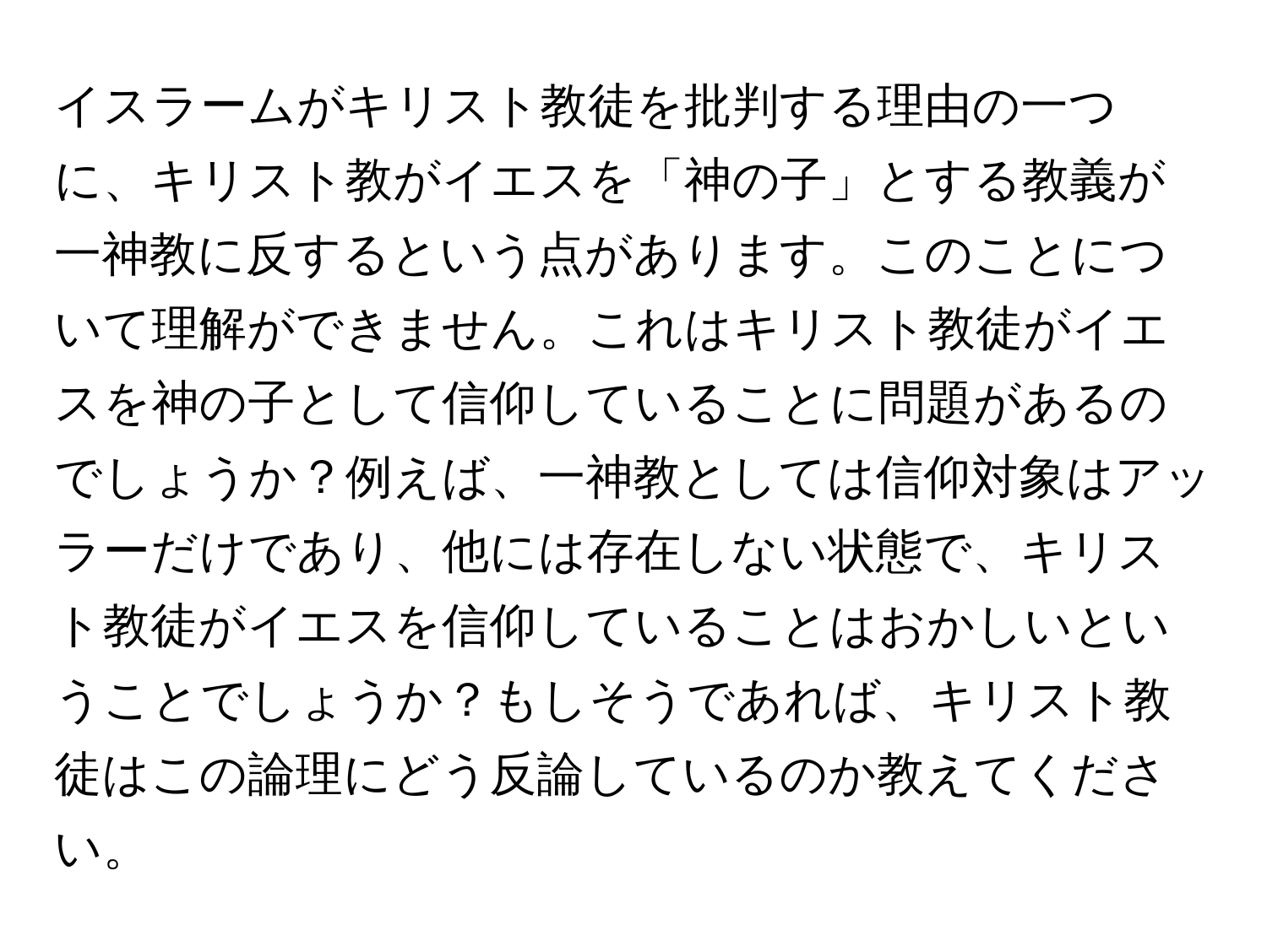 イスラームがキリスト教徒を批判する理由の一つに、キリスト教がイエスを「神の子」とする教義が一神教に反するという点があります。このことについて理解ができません。これはキリスト教徒がイエスを神の子として信仰していることに問題があるのでしょうか？例えば、一神教としては信仰対象はアッラーだけであり、他には存在しない状態で、キリスト教徒がイエスを信仰していることはおかしいということでしょうか？もしそうであれば、キリスト教徒はこの論理にどう反論しているのか教えてください。