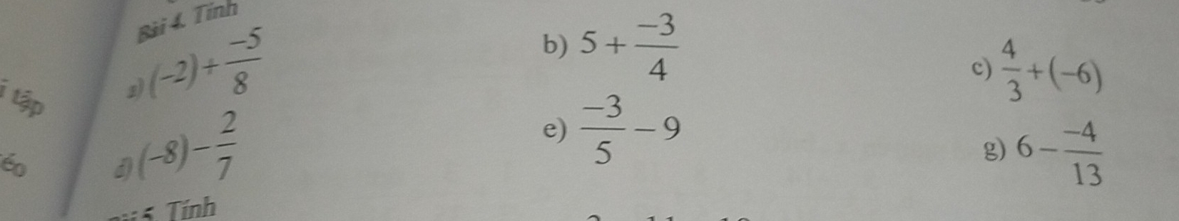 Tính 
b) 5+ (-3)/4 
c)  4/3 +(-6)
i tập 
2 (-2)+ (-5)/8 
éo
(-8)- 2/7 
e)  (-3)/5 -9
3 Tính g) 6- (-4)/13 