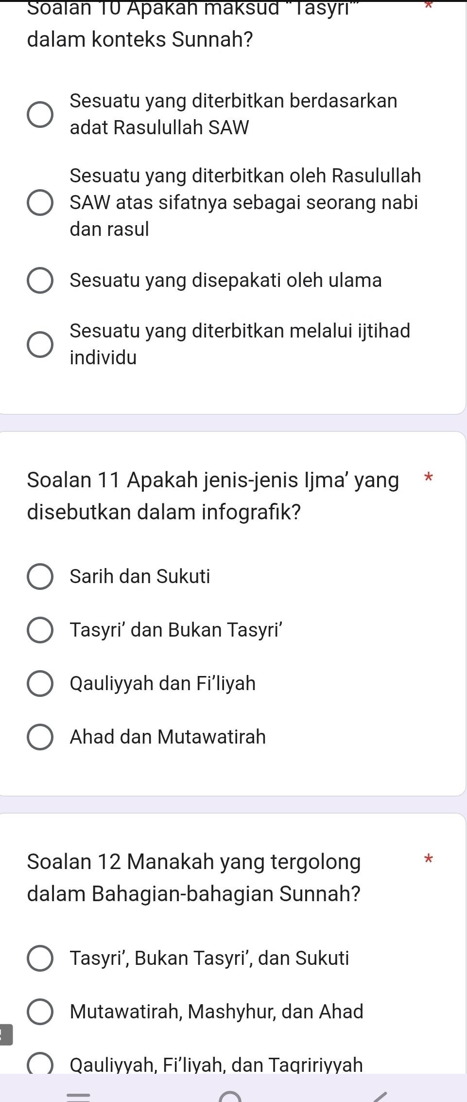 Soalan 10 Apakah maksud 'Tasyri'
dalam konteks Sunnah?
Sesuatu yang diterbitkan berdasarkan
adat Rasulullah SAW
Sesuatu yang diterbitkan oleh Rasulullah
SAW atas sifatnya sebagai seorang nabi
dan rasul
Sesuatu yang disepakati oleh ulama
Sesuatu yang diterbitkan melalui ijtihad
individu
Soalan 11 Apakah jenis-jenis Ijma’ yang *
disebutkan dalam infografik?
Sarih dan Sukuti
Tasyri’ dan Bukan Tasyri’
Qauliyyah dan Fi’liyah
Ahad dan Mutawatirah
Soalan 12 Manakah yang tergolong
dalam Bahagian-bahagian Sunnah?
Tasyri’, Bukan Tasyri’, dan Sukuti
Mutawatirah, Mashyhur, dan Ahad
Qauliyyah, Fi’liyah, dan Taqririyyah
_