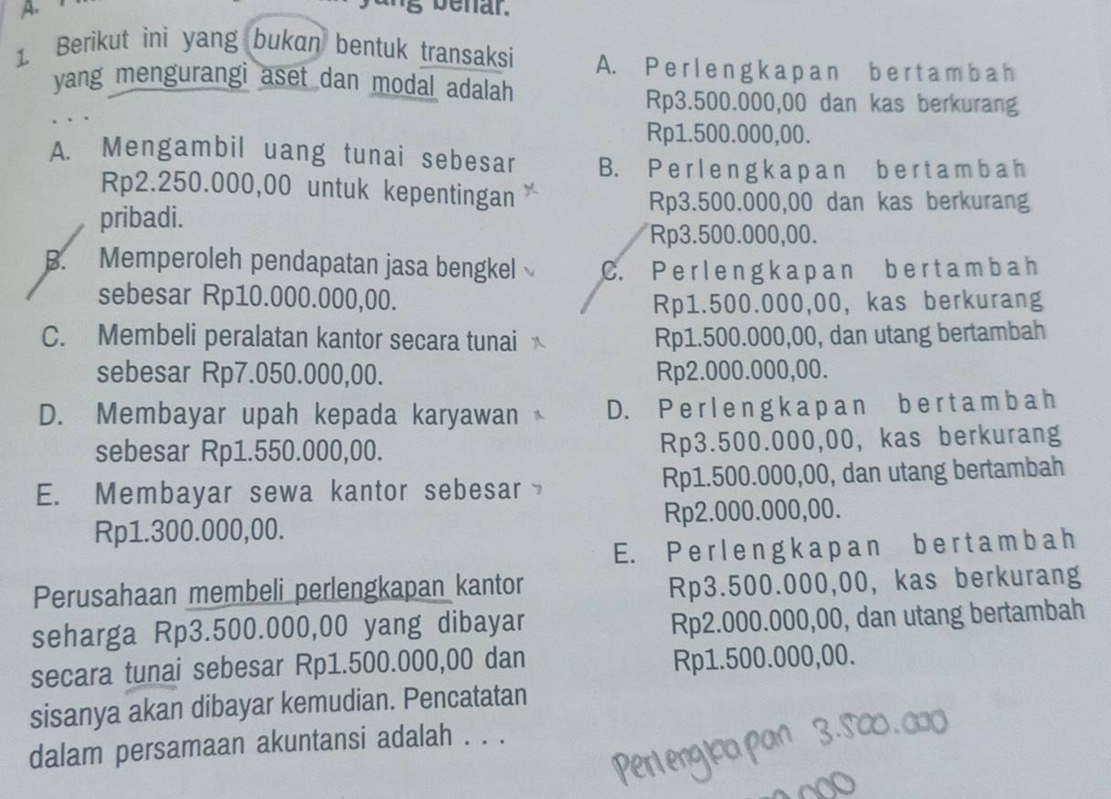 benar.
1. Berikut ini yang bukan bentuk transaksi A. P erl e n g k a p a n b e rta m b a h
yang mengurangi aset dan modal adalah
Rp3.500.000,00 dan kas berkurang
Rp1.500.000,00.
A. Mengambil uang tunai sebesar B. P e r l e n g k a p a n b e r t a m b a h
Rp2.250.000,00 untuk kepentingan
pribadi.
Rp3.500.000,00 dan kas berkurang
Rp3.500.000,00.
B. Memperoleh pendapatan jasa bengkel C. P e rl e n g k a pa n b e r t am b a h
sebesar Rp10.000.000,00.
Rp1.500.000,00, kas berkurang
C. Membeli peralatan kantor secara tunai Rp1.500.000,00, dan utang bertambah
sebesar Rp7.050.000,00. Rp2.000.000,00.
D. Membayar upah kepada karyawan D. P e rlen g k a p an b e r t am b a h
sebesar Rp1.550.000,00. Rp3.500.000,00, kas berkurang
E. Membayar sewa kantor sebesar Rp1.500.000,00, dan utang bertambah
Rp1.300.000,00. Rp2.000.000,00.
E. P e r l e n g  k a p an b e r t a m b a h
Perusahaan membeli perlengkapan kantor
Rp3.500.000,00, kas berkurang
seharga Rp3.500.000,00 yang dibayar
Rp2.000.000,00, dan utang bertambah
secara tunai sebesar Rp1.500.000,00 dan
Rp1.500.000,00.
sisanya akan dibayar kemudian. Pencatatan
dalam persamaan akuntansi adalah . . .