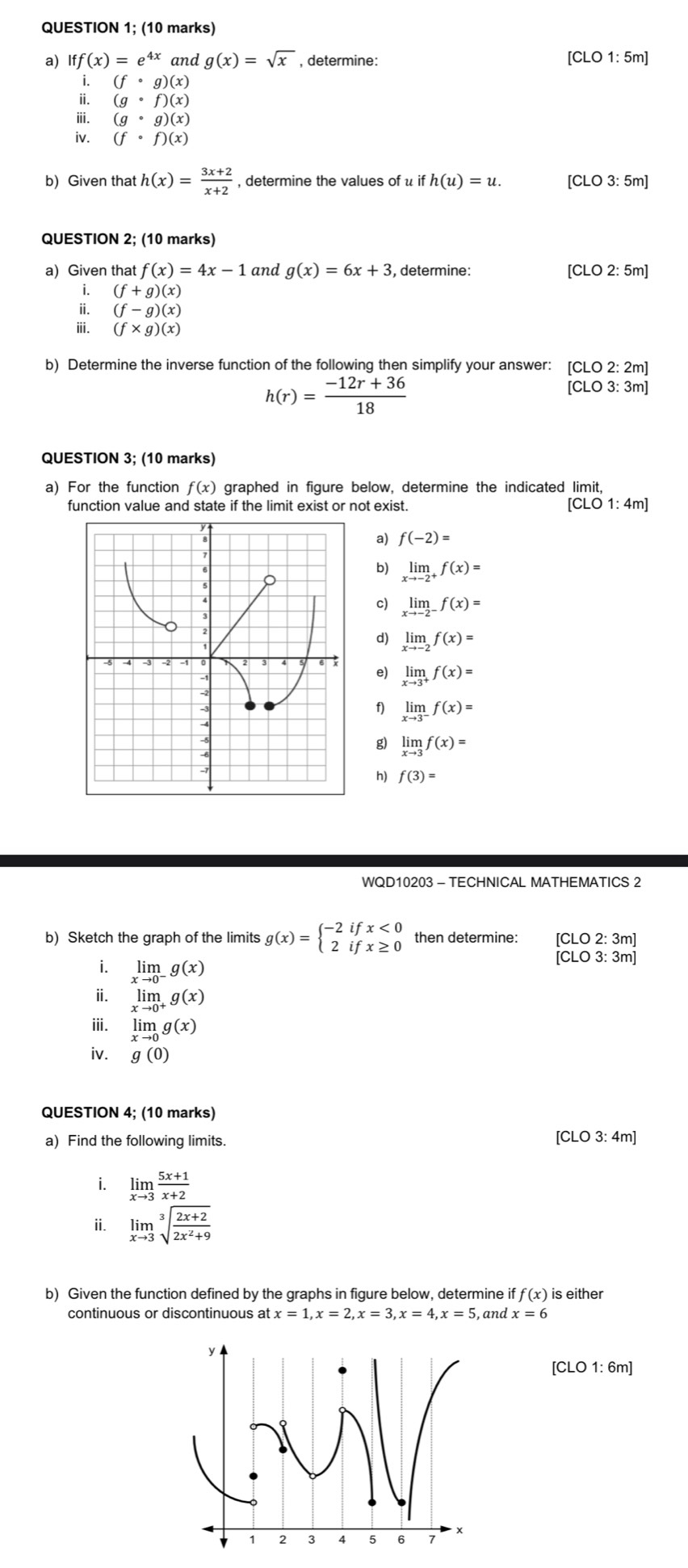 QUESTION 1; (10 marks)
a) Iff(x)=e^(4x) and g(x)=sqrt(x) , determine: [CLO 1: 5m]
i. (fcirc g)(x)
ii. (gcirc f)(x)
ⅲ. (gcirc g)(x)
iv. (fcirc f)(x)
b) Given that h(x)= (3x+2)/x+2  , determine the values of u ifh(u)=u. [CLO 3: 5m]
QUESTION 2; (10 marks)
a) Given that f(x)=4x-1 and g(x)=6x+3 , determine: [CLO 2: 5m]
i. (f+g)(x)
ii. (f-g)(x)
ⅲ. (f* g)(x)
b) Determine the inverse function of the following then simplify your answer: [CLO 2: 2m]
h(r)= (-12r+36)/18 
[CLO 3: 3m]
QUESTION 3; (10 marks)
a) For the function f(x) graphed in figure below, determine the indicated limit,
function value and state if the limit exist or not exist. [CLO1:4m]
a) f(-2)=
b) limlimits _xto -2^+f(x)=
c) limlimits _xto -2^-f(x)=
d) limlimits _xto -2f(x)=
limlimits _xto 3^+f(x)=
e)
f) limlimits _xto 3^-f(x)=
g) limlimits _xto 3f(x)=
h) f(3)=
WQD10203 - TECHNICAL MATHEMATICS 2
b) Sketch the graph of the limits g(x)=beginarrayl -2ifx<0 2ifx≥ 0endarray. then determine: CLO2:3n n1
i. limlimits _xto 0^-g(x)
[CLO3:3m]
ⅱ. limlimits _xto 0^+g(x)
iii. limlimits _xto 0g(x)
iv. g(0)
QUESTION 4; (10 marks)
a) Find the following limits. [CLO 3: 4m]
i. limlimits _xto 3 (5x+1)/x+2 
ii. limlimits _xto 3sqrt[3](frac 2x+2)2x^2+9
b) Given the function defined by the graphs in figure below, determine i ff(x) is either
continuous or discontinuous at x=1,x=2,x=3,x=4,x=5 , and x=6
[CLO1:6m]